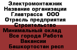 Электромонтажник › Название организации ­ Главтрасса, ООО › Отрасль предприятия ­ Строительство › Минимальный оклад ­ 1 - Все города Работа » Вакансии   . Башкортостан респ.,Караидельский р-н